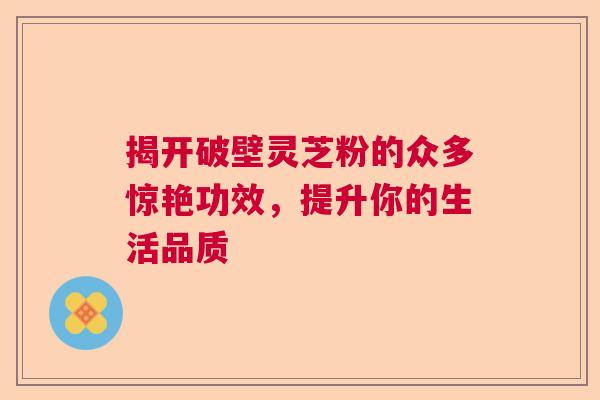 揭开破壁灵芝粉的众多惊艳功效，提升你的生活品质  第1张