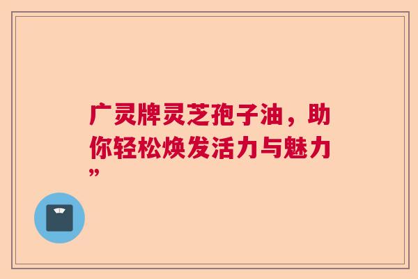 广灵牌灵芝孢子油，助你轻松焕发活力与魅力”  第1张
