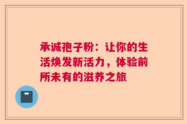 承诚孢子粉：让你的生活焕发新活力，体验前所未有的滋养之旅  第1张