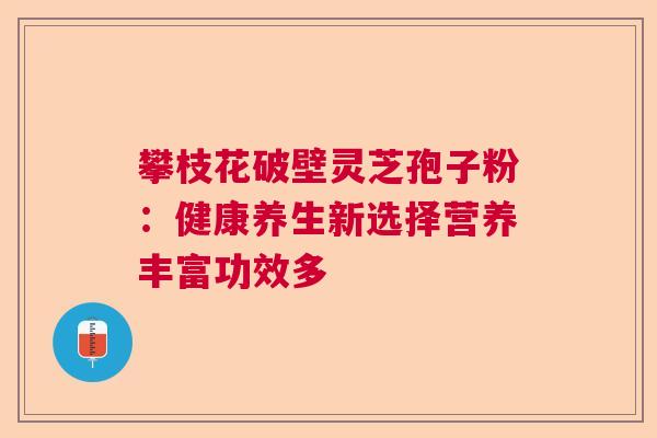攀枝花破壁灵芝孢子粉：健康养生新选择营养丰富功效多  第1张