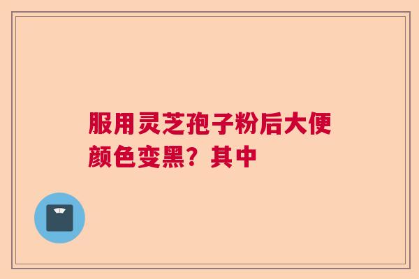 服用灵芝孢子粉后大便颜色变黑？其中  第1张