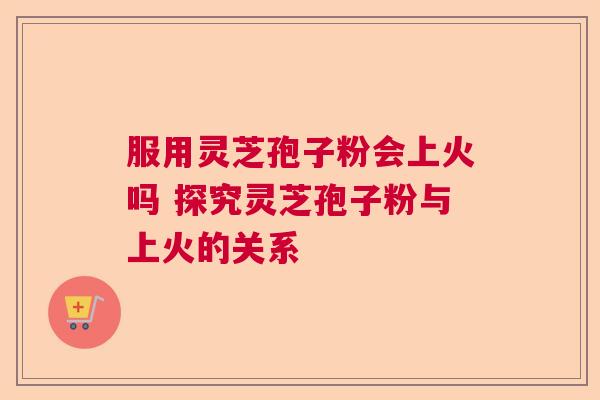 服用灵芝孢子粉会上火吗 探究灵芝孢子粉与上火的关系  第1张