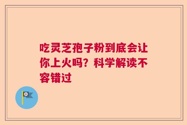 吃灵芝孢子粉到底会让你上火吗？科学解读不容错过  第1张