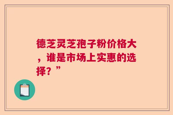 德芝灵芝孢子粉价格大，谁是市场上实惠的选择？”  第1张