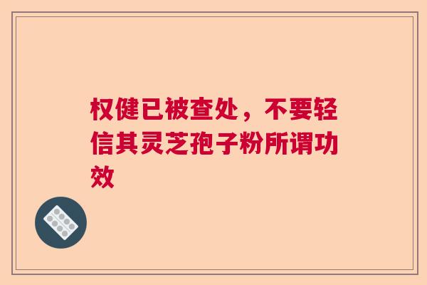 权健已被查处，不要轻信其灵芝孢子粉所谓功效  第1张