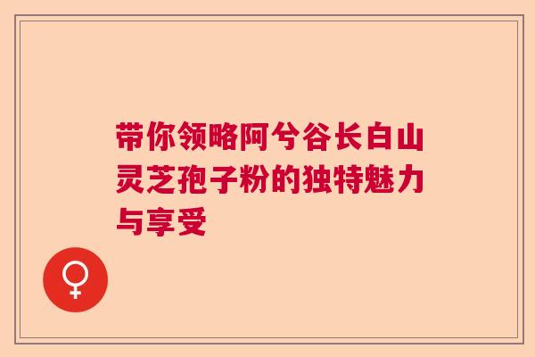 带你领略阿兮谷长白山灵芝孢子粉的独特魅力与享受  第1张