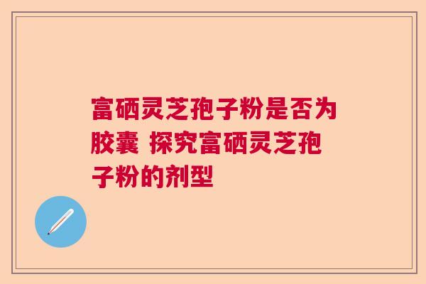 富硒灵芝孢子粉是否为胶囊 探究富硒灵芝孢子粉的剂型  第1张