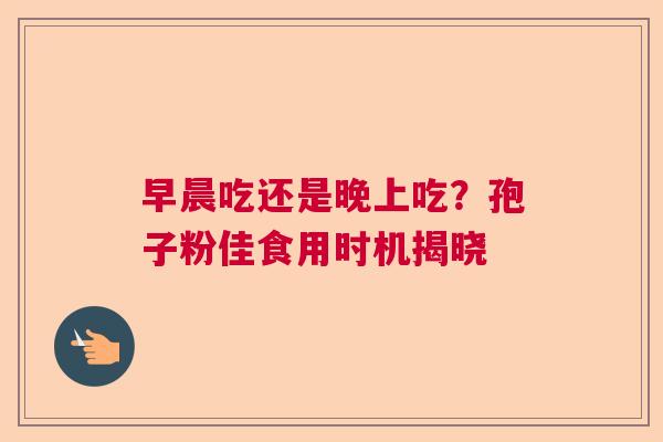 早晨吃还是晚上吃？孢子粉佳食用时机揭晓  第1张