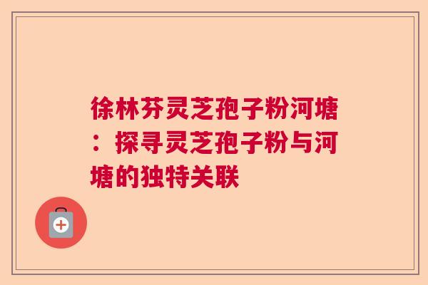 徐林芬灵芝孢子粉河塘：探寻灵芝孢子粉与河塘的独特关联  第1张