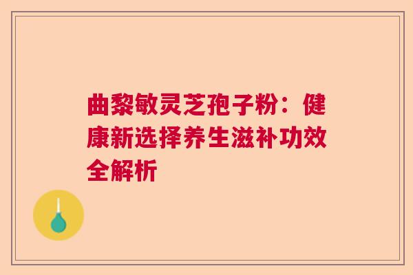 曲黎敏灵芝孢子粉：健康新选择养生滋补功效全解析  第1张
