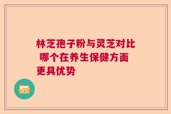 林芝孢子粉与灵芝对比 哪个在养生保健方面更具优势  第1张
