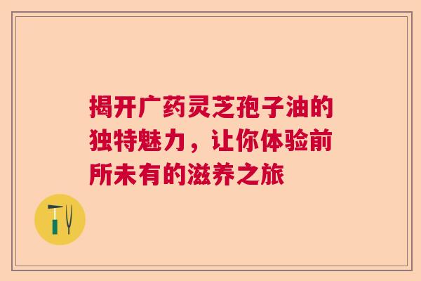 揭开广药灵芝孢子油的独特魅力，让你体验前所未有的滋养之旅  第1张