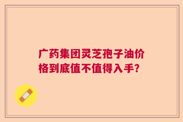 广药集团灵芝孢子油价格到底值不值得入手？  第1张