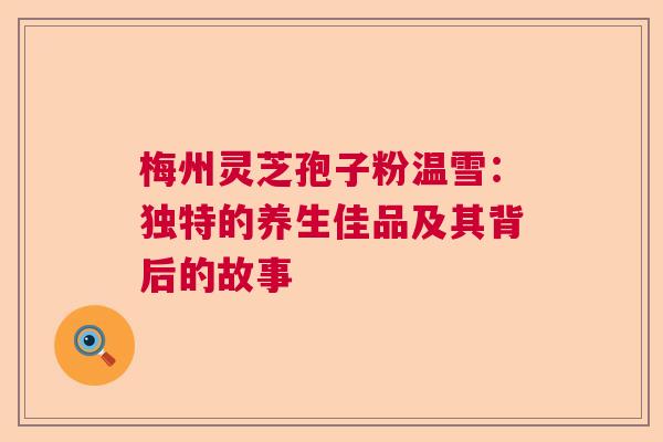 梅州灵芝孢子粉温雪：独特的养生佳品及其背后的故事  第1张