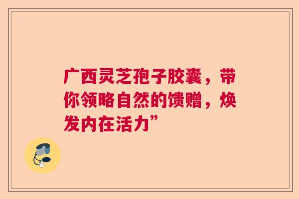 广西灵芝孢子胶囊，带你领略自然的馈赠，焕发内在活力”  第1张
