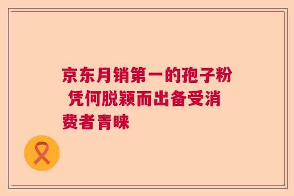 京东月销第一的孢子粉 凭何脱颖而出备受消费者青睐  第1张