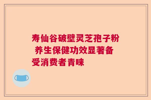 寿仙谷破壁灵芝孢子粉 养生保健功效显著备受消费者青睐  第1张