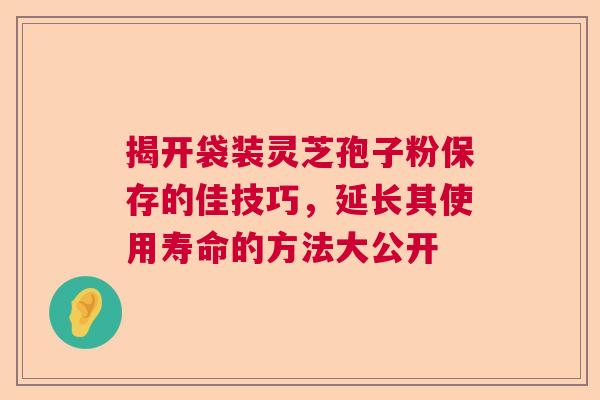 揭开袋装灵芝孢子粉保存的佳技巧，延长其使用寿命的方法大公开  第1张