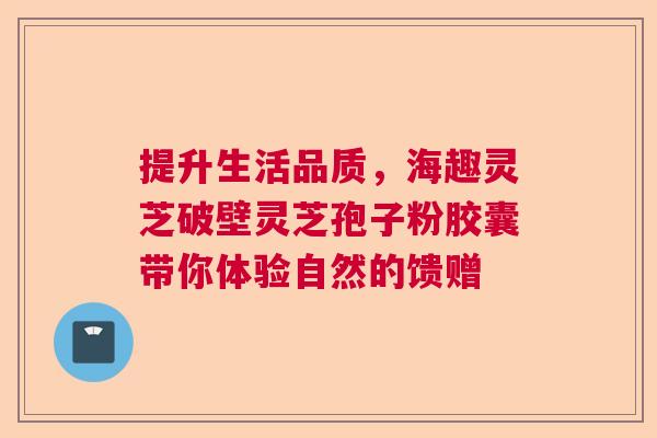 提升生活品质，海趣灵芝破壁灵芝孢子粉胶囊带你体验自然的馈赠  第1张