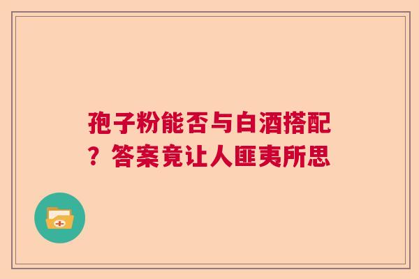孢子粉能否与白酒搭配？答案竟让人匪夷所思  第1张