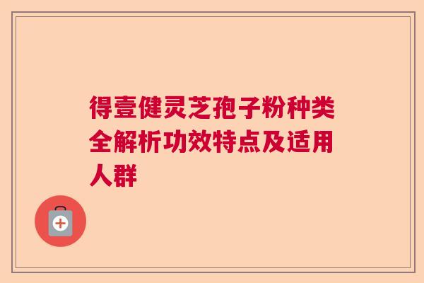 得壹健灵芝孢子粉种类全解析功效特点及适用人群  第1张