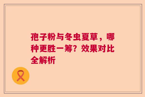 孢子粉与冬虫夏草，哪种更胜一筹？效果对比全解析  第1张