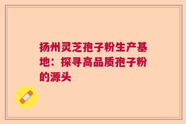 扬州灵芝孢子粉生产基地：探寻高品质孢子粉的源头  第1张