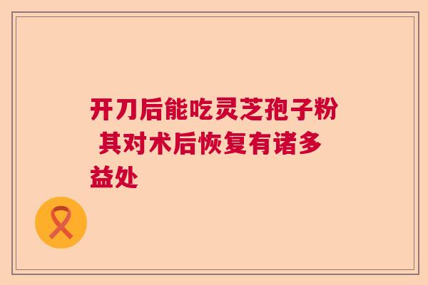 开刀后能吃灵芝孢子粉 其对术后恢复有诸多益处  第1张