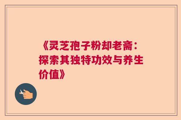 《灵芝孢子粉却老斋：探索其独特功效与养生价值》  第1张