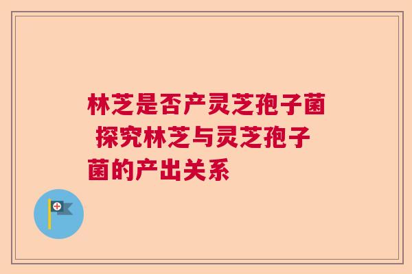 林芝是否产灵芝孢子菌 探究林芝与灵芝孢子菌的产出关系  第1张