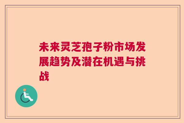 未来灵芝孢子粉市场发展趋势及潜在机遇与挑战  第1张