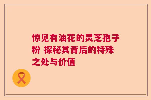 惊见有油花的灵芝孢子粉 探秘其背后的特殊之处与价值  第1张