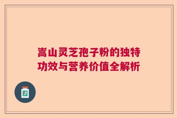 嵩山灵芝孢子粉的独特功效与营养价值全解析  第1张