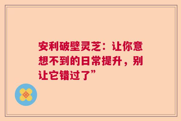 安利破壁灵芝：让你意想不到的日常提升，别让它错过了”  第1张