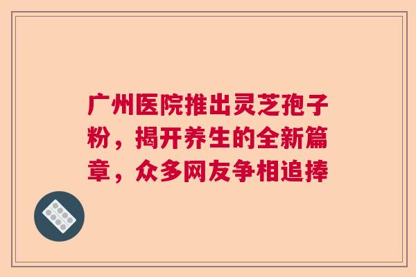 广州医院推出灵芝孢子粉，揭开养生的全新篇章，众多网友争相追捧  第1张