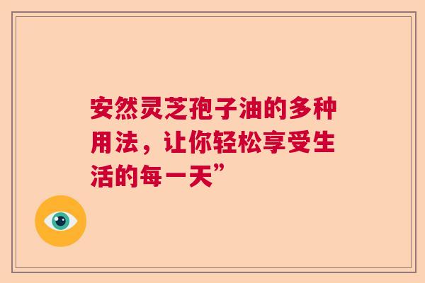 安然灵芝孢子油的多种用法，让你轻松享受生活的每一天”  第1张