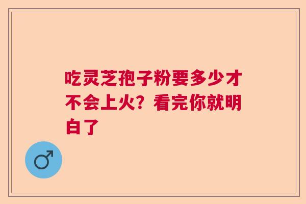 吃灵芝孢子粉要多少才不会上火？看完你就明白了  第1张