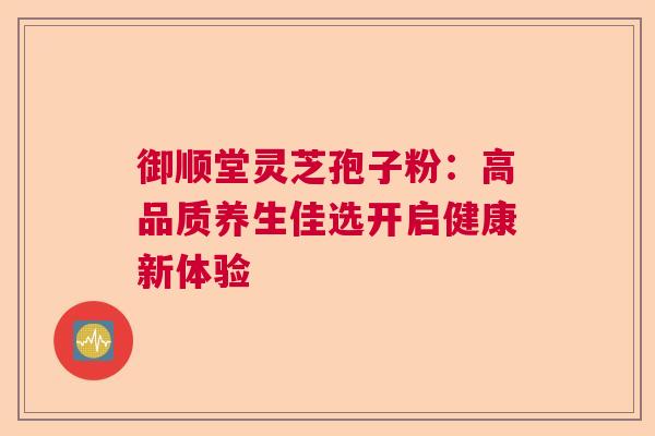 御顺堂灵芝孢子粉：高品质养生佳选开启健康新体验  第1张