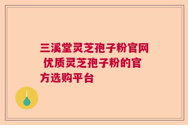 三溪堂灵芝孢子粉官网 优质灵芝孢子粉的官方选购平台  第1张