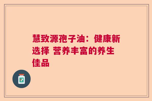 慧致源孢子油：健康新选择 营养丰富的养生佳品  第1张
