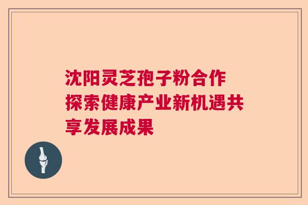 沈阳灵芝孢子粉合作 探索健康产业新机遇共享发展成果  第1张