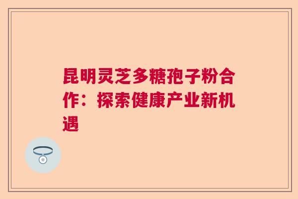 昆明灵芝多糖孢子粉合作：探索健康产业新机遇  第1张