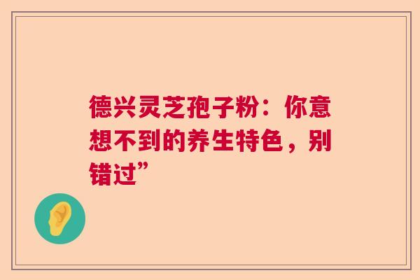 德兴灵芝孢子粉：你意想不到的养生特色，别错过”  第1张