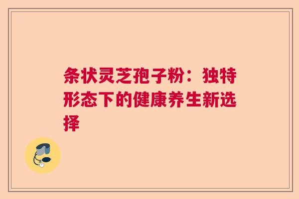 条状灵芝孢子粉：独特形态下的健康养生新选择  第1张