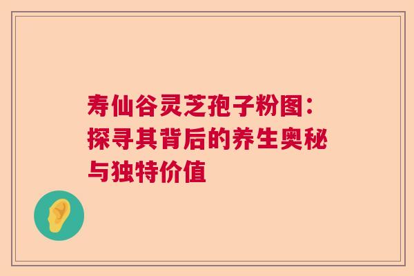 寿仙谷灵芝孢子粉图：探寻其背后的养生奥秘与独特价值  第1张