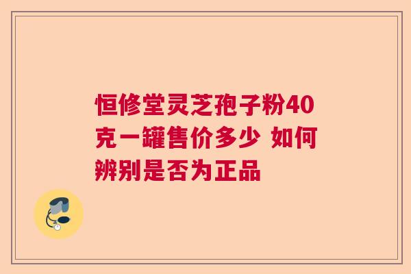 恒修堂灵芝孢子粉40克一罐售价多少 如何辨别是否为正品  第1张