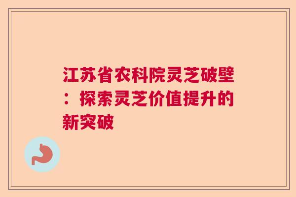 江苏省农科院灵芝破壁：探索灵芝价值提升的新突破  第1张