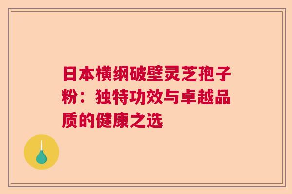 日本横纲破壁灵芝孢子粉：独特功效与卓越品质的健康之选  第1张