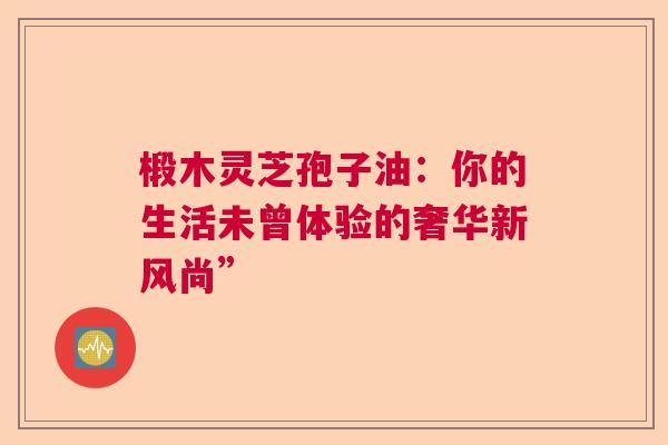 椴木灵芝孢子油：你的生活未曾体验的奢华新风尚”  第1张