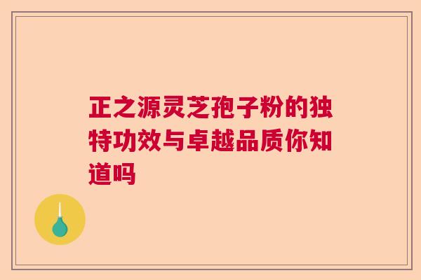 正之源灵芝孢子粉的独特功效与卓越品质你知道吗  第1张